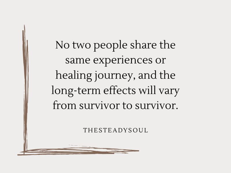 No two people share the same experiences or healing journey, and the long-term effects will vary from survivor to survivor.