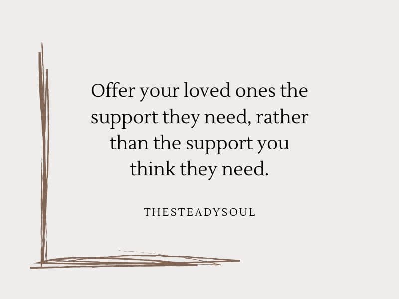 Offer your loved ones the support they need, rather than the support you think they need.
